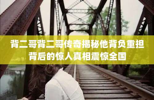 背二哥背二哥传奇揭秘他背负重担背后的惊人真相震惊全国