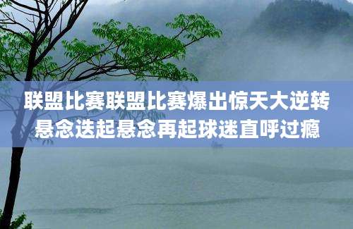 联盟比赛联盟比赛爆出惊天大逆转悬念迭起悬念再起球迷直呼过瘾