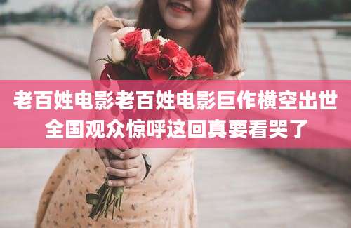 老百姓电影老百姓电影巨作横空出世全国观众惊呼这回真要看哭了