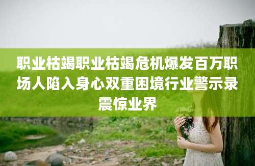 职业枯竭职业枯竭危机爆发百万职场人陷入身心双重困境行业警示录震惊业界