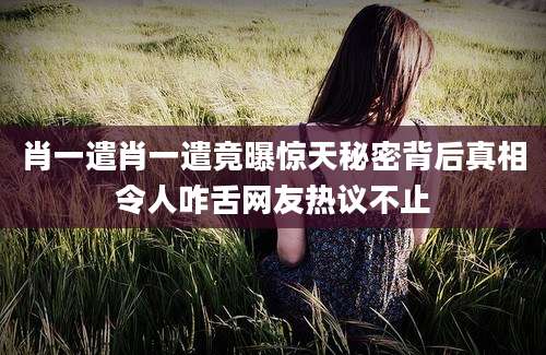 肖一遣肖一遣竟曝惊天秘密背后真相令人咋舌网友热议不止