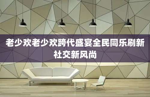 老少欢老少欢跨代盛宴全民同乐刷新社交新风尚