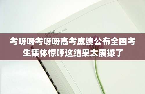 考呀呀考呀呀高考成绩公布全国考生集体惊呼这结果太震撼了