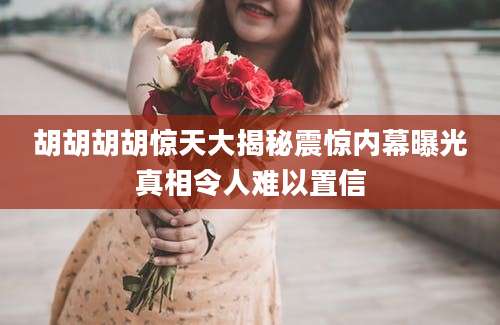 胡胡胡胡惊天大揭秘震惊内幕曝光真相令人难以置信