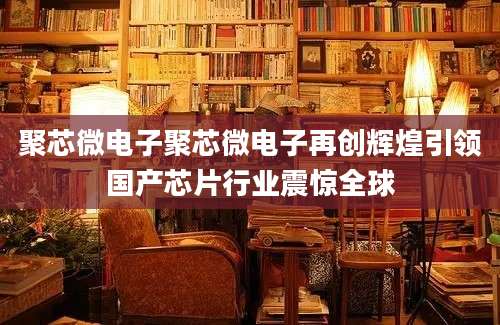 聚芯微电子聚芯微电子再创辉煌引领国产芯片行业震惊全球