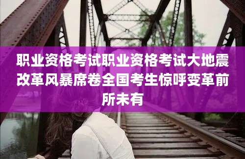 职业资格考试职业资格考试大地震改革风暴席卷全国考生惊呼变革前所未有