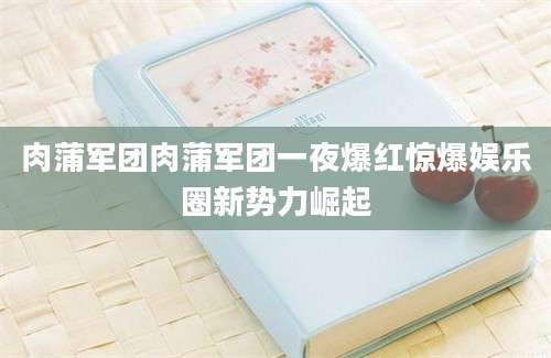 肉蒲军团肉蒲军团一夜爆红惊爆娱乐圈新势力崛起