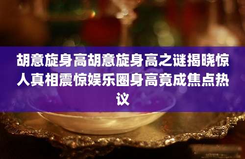 胡意旋身高胡意旋身高之谜揭晓惊人真相震惊娱乐圈身高竟成焦点热议