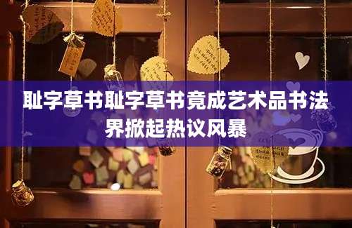 耻字草书耻字草书竟成艺术品书法界掀起热议风暴
