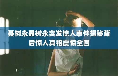 聂树永聂树永突发惊人事件揭秘背后惊人真相震惊全国
