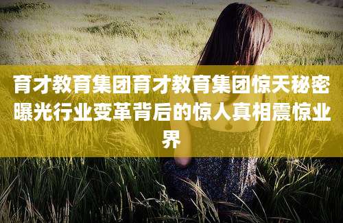 育才教育集团育才教育集团惊天秘密曝光行业变革背后的惊人真相震惊业界