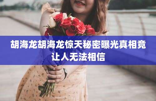 胡海龙胡海龙惊天秘密曝光真相竟让人无法相信