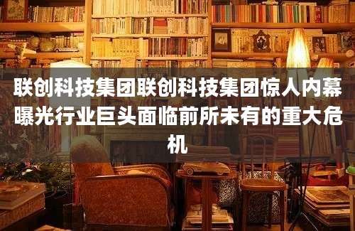 联创科技集团联创科技集团惊人内幕曝光行业巨头面临前所未有的重大危机