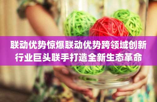 联动优势惊爆联动优势跨领域创新行业巨头联手打造全新生态革命