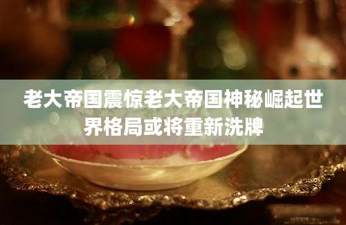 老大帝国震惊老大帝国神秘崛起世界格局或将重新洗牌