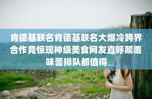 肯德基联名肯德基联名大爆冷跨界合作竟惊现神级美食网友直呼颠覆味蕾排队都值得