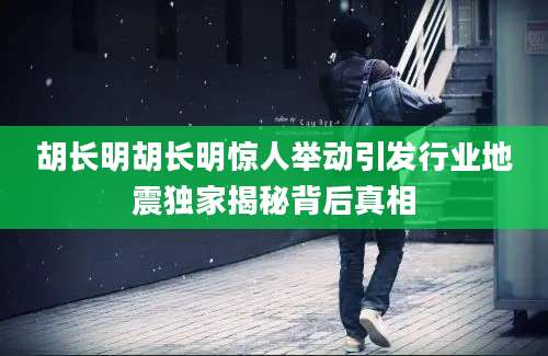 胡长明胡长明惊人举动引发行业地震独家揭秘背后真相