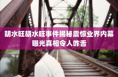 胡水旺胡水旺事件揭秘震惊业界内幕曝光真相令人咋舌