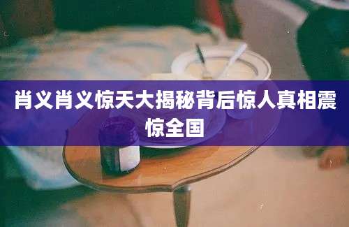 肖义肖义惊天大揭秘背后惊人真相震惊全国