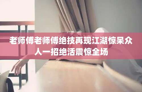 老师傅老师傅绝技再现江湖惊呆众人一招绝活震惊全场
