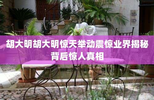 胡大明胡大明惊天举动震惊业界揭秘背后惊人真相