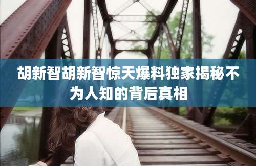 胡新智胡新智惊天爆料独家揭秘不为人知的背后真相
