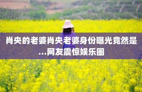 肖央的老婆肖央老婆身份曝光竟然是...网友震惊娱乐圈
