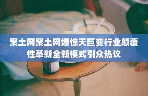 聚土网聚土网爆惊天巨变行业颠覆性革新全新模式引众热议