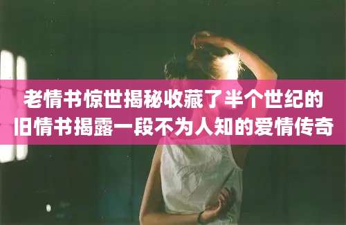 老情书惊世揭秘收藏了半个世纪的旧情书揭露一段不为人知的爱情传奇