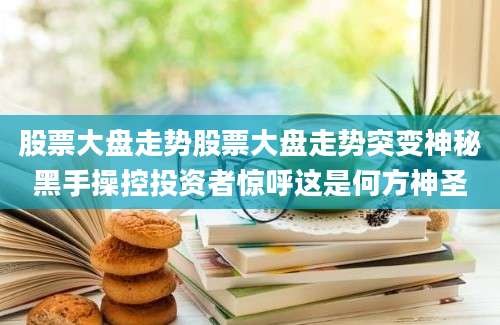 股票大盘走势股票大盘走势突变神秘黑手操控投资者惊呼这是何方神圣