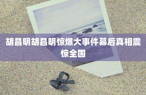 胡昌明胡昌明惊爆大事件幕后真相震惊全国