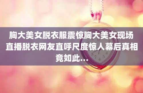 胸大美女脱衣服震惊胸大美女现场直播脱衣网友直呼尺度惊人幕后真相竟如此...