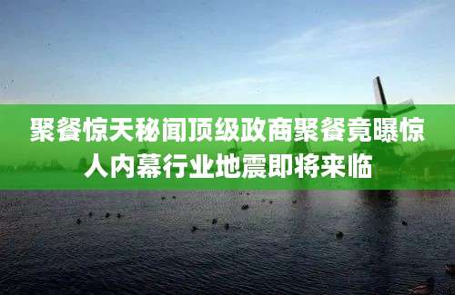 聚餐惊天秘闻顶级政商聚餐竟曝惊人内幕行业地震即将来临