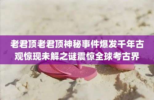 老君顶老君顶神秘事件爆发千年古观惊现未解之谜震惊全球考古界