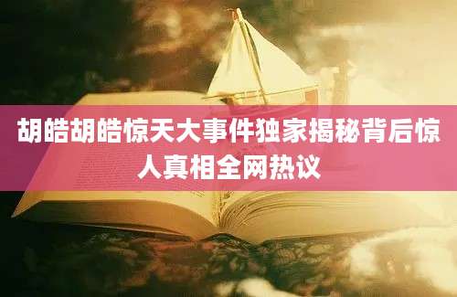 胡皓胡皓惊天大事件独家揭秘背后惊人真相全网热议