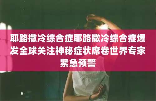 耶路撒冷综合症耶路撒冷综合症爆发全球关注神秘症状席卷世界专家紧急预警