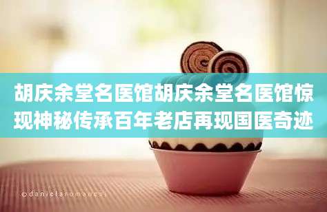 胡庆余堂名医馆胡庆余堂名医馆惊现神秘传承百年老店再现国医奇迹