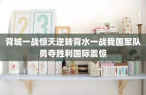 背城一战惊天逆转背水一战我国军队勇夺胜利国际震惊