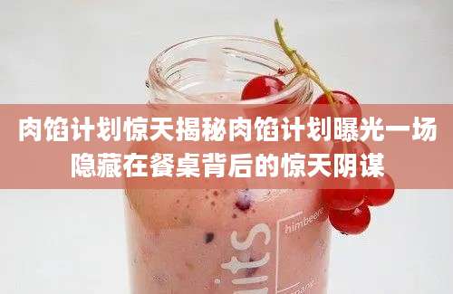 肉馅计划惊天揭秘肉馅计划曝光一场隐藏在餐桌背后的惊天阴谋