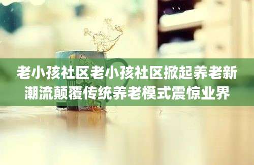 老小孩社区老小孩社区掀起养老新潮流颠覆传统养老模式震惊业界