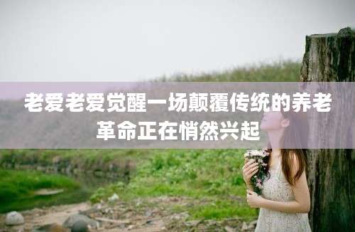 老爱老爱觉醒一场颠覆传统的养老革命正在悄然兴起