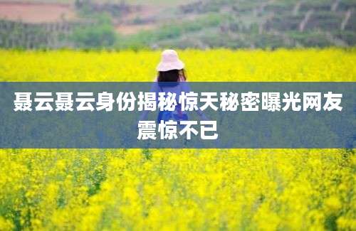 聂云聂云身份揭秘惊天秘密曝光网友震惊不已