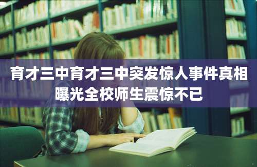 育才三中育才三中突发惊人事件真相曝光全校师生震惊不已