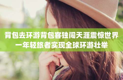背包去环游背包客独闯天涯震惊世界一年轻旅者实现全球环游壮举
