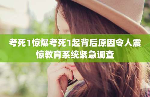 考死1惊爆考死1起背后原因令人震惊教育系统紧急调查
