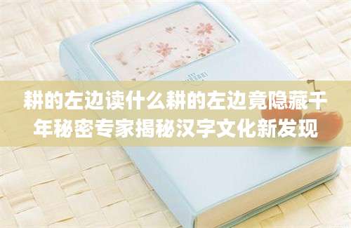 耕的左边读什么耕的左边竟隐藏千年秘密专家揭秘汉字文化新发现