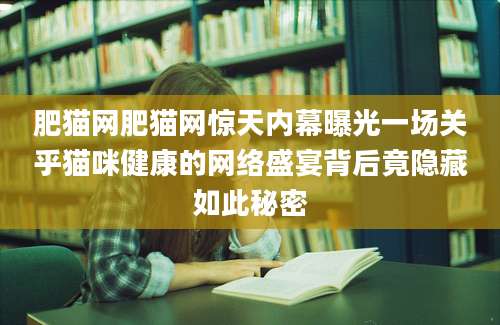 肥猫网肥猫网惊天内幕曝光一场关乎猫咪健康的网络盛宴背后竟隐藏如此秘密