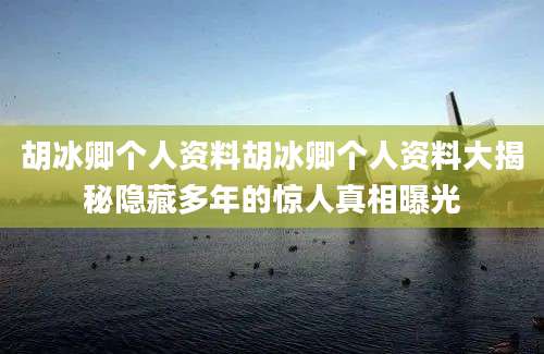 胡冰卿个人资料胡冰卿个人资料大揭秘隐藏多年的惊人真相曝光