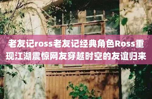 老友记ross老友记经典角色Ross重现江湖震惊网友穿越时空的友谊归来