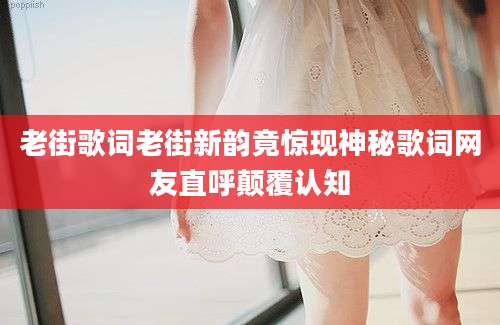 老街歌词老街新韵竟惊现神秘歌词网友直呼颠覆认知